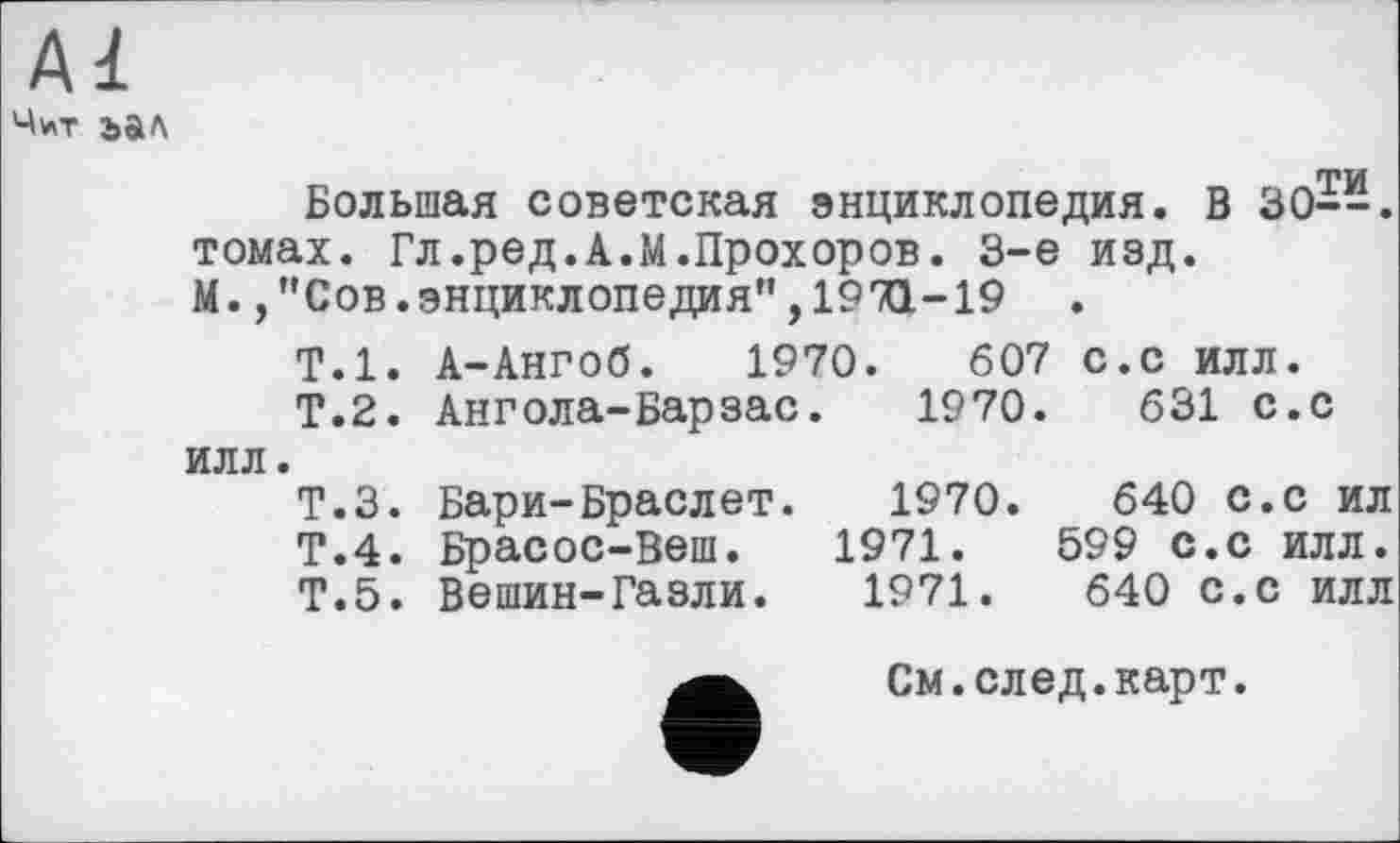 ﻿Чит ъал
Большая советская энциклопедия. В 30--. томах. Гл.ред.А.М.Прохоров. 3-є изд. М.,"Сов.энциклопедия”,1971-19 .
Т.1. А-Ангоб. 1970.	607 с.с илл.
Т.2. Ангола-Барзас. 1970.	631 с.с
илл.
Т.З. Бари-Браслет. 1970.	640 с.с ил
Т.4. Брасос-Веш. 1971.	599 с.с илл.
Т.5. Вешин-Газли. 1971.	640 с.с илл
См.след.карт.